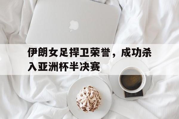 关于伊朗女足捍卫荣誉，成功杀入亚洲杯半决赛的信息