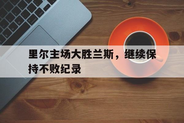 里尔主场大胜兰斯，继续保持不败纪录的简单介绍