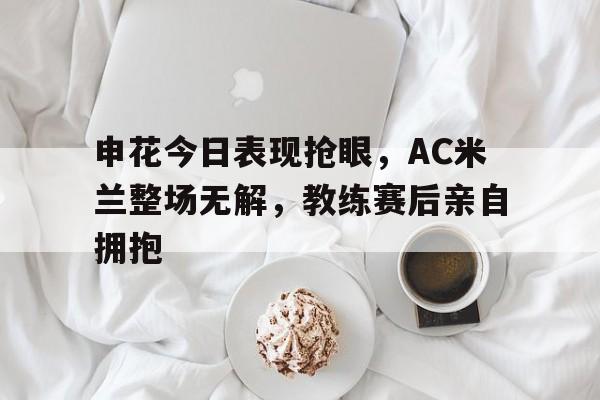 申花今日表现抢眼，AC米兰整场无解，教练赛后亲自拥抱